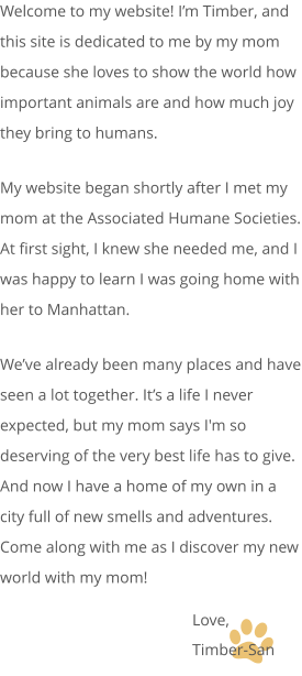 Welcome to my website! I’m Timber, and this site is dedicated to me by my mom because she loves to show the world how important animals are and how much joy they bring to humans. My website began shortly after I met my mom at the Associated Humane Societies. At first sight, I knew she needed me, and I was happy to learn I was going home with her to Manhattan. We’ve already been many places and have seen a lot together. It’s a life I never expected, but my mom says I'm so deserving of the very best life has to give. And now I have a home of my own in a city full of new smells and adventures. Come along with me as I discover my new world with my mom! Love, Timber-San