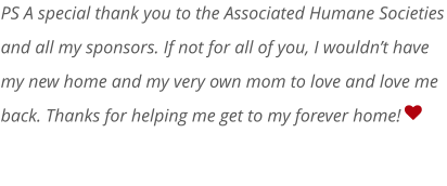   PS A special thank you to the Associated Humane Societies and all my sponsors. If not for all of you, I wouldn’t have my new home and my very own mom to love and love me back. Thanks for helping me get to my forever home!